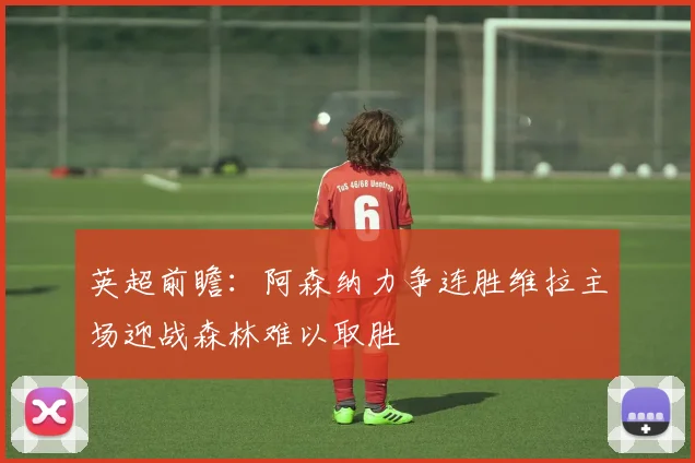 英超前瞻：阿森纳力争连胜维拉主场迎战森林难以取胜