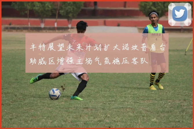 丰特展望未来计划扩大诺坎普看台助威区增强主场气氛施压客队