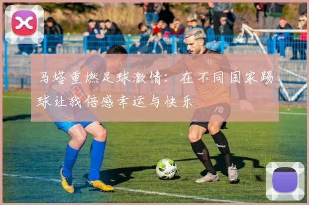 马塔重燃足球激情：在不同国家踢球让我倍感幸运与快乐