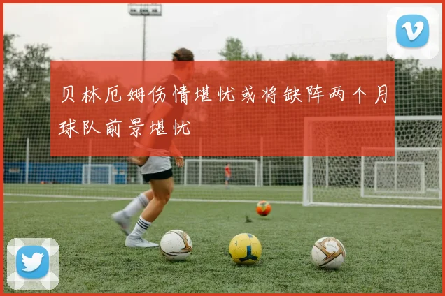 贝林厄姆伤情堪忧或将缺阵两个月球队前景堪忧