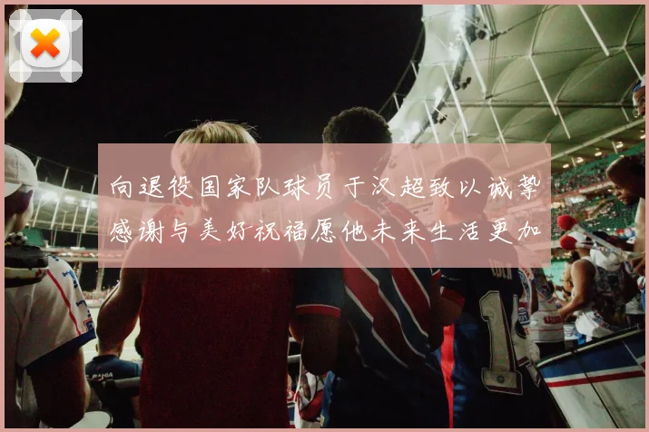 向退役国家队球员于汉超致以诚挚感谢与美好祝福愿他未来生活更加精彩