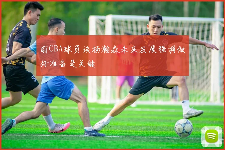 前CBA球员谈杨瀚森未来发展强调做好准备是关键