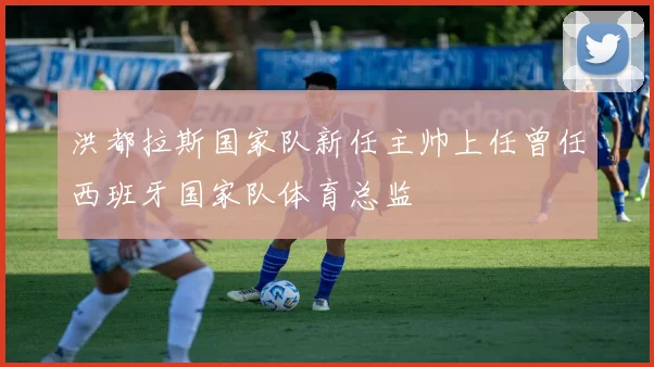 洪都拉斯国家队新任主帅上任曾任西班牙国家队体育总监
