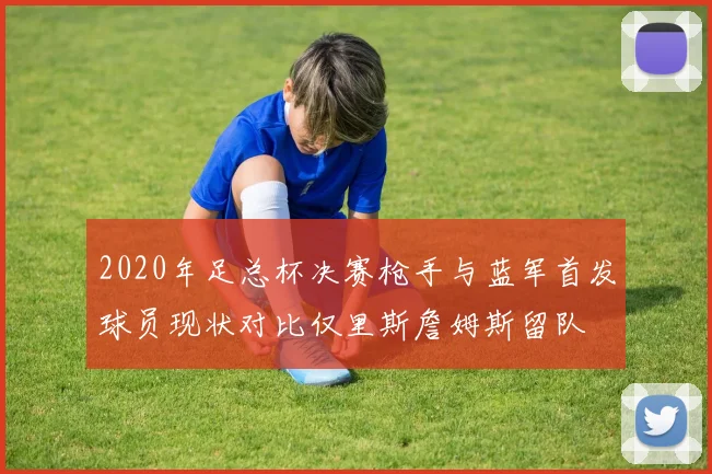 2020年足总杯决赛枪手与蓝军首发球员现状对比仅里斯詹姆斯留队