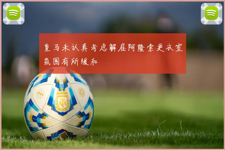 皇马未认真考虑解雇阿隆索更衣室氛围有所缓和