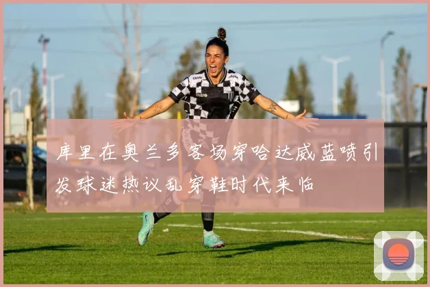 库里在奥兰多客场穿哈达威蓝喷引发球迷热议乱穿鞋时代来临