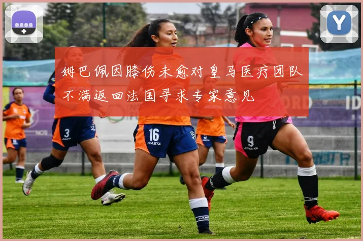 姆巴佩因膝伤未愈对皇马医疗团队不满返回法国寻求专家意见