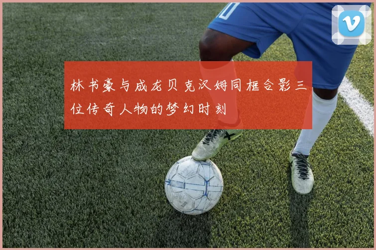 林书豪与成龙贝克汉姆同框合影三位传奇人物的梦幻时刻