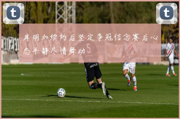 库明加续约后坚定争冠信念赛后心态平静尽情舞动