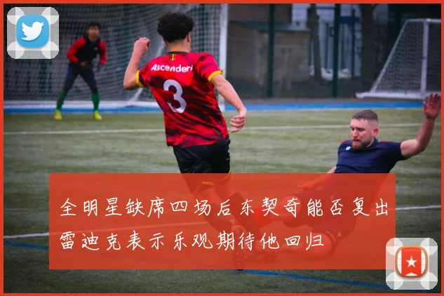 全明星缺席四场后东契奇能否复出雷迪克表示乐观期待他回归