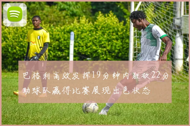 巴格利高效发挥19分钟内狂砍22分助球队赢得比赛展现出色状态