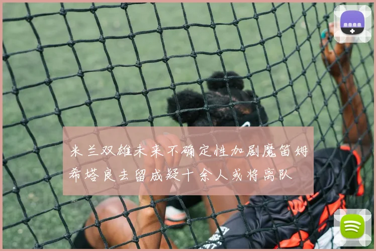 米兰双雄未来不确定性加剧魔笛姆希塔良去留成疑十余人或将离队