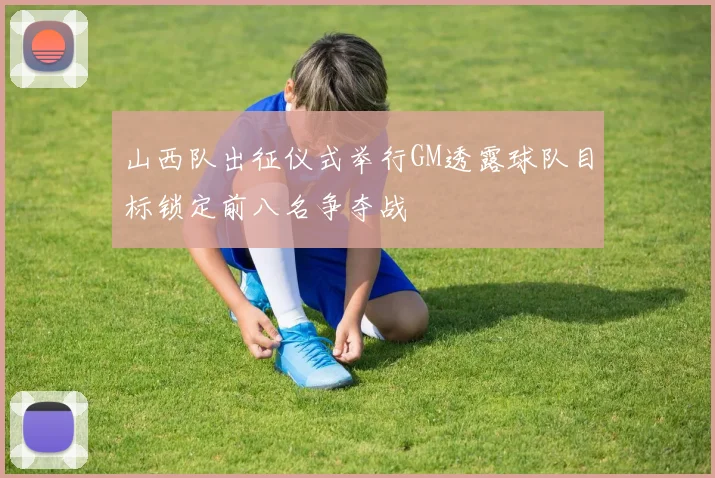 山西队出征仪式举行GM透露球队目标锁定前八名争夺战
