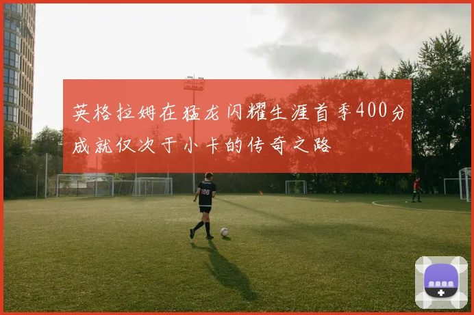 英格拉姆在猛龙闪耀生涯首季400分成就仅次于小卡的传奇之路