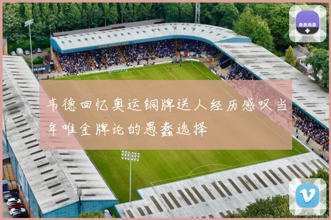 韦德回忆奥运铜牌送人经历感叹当年唯金牌论的愚蠢选择