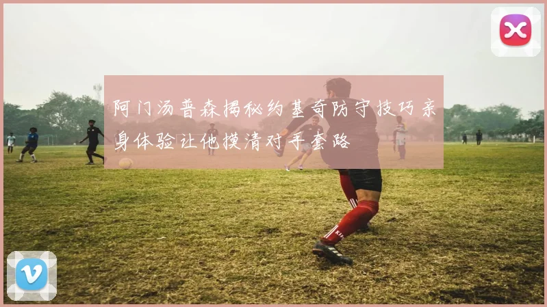 阿门汤普森揭秘约基奇防守技巧亲身体验让他摸清对手套路