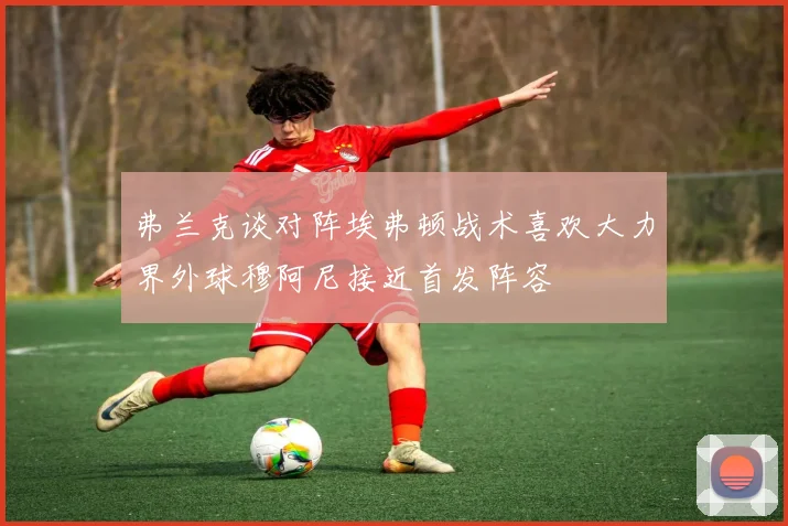 弗兰克谈对阵埃弗顿战术喜欢大力界外球穆阿尼接近首发阵容