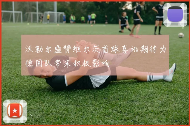 沃勒尔盛赞维尔茨首球喜讯期待为德国队带来积极影响