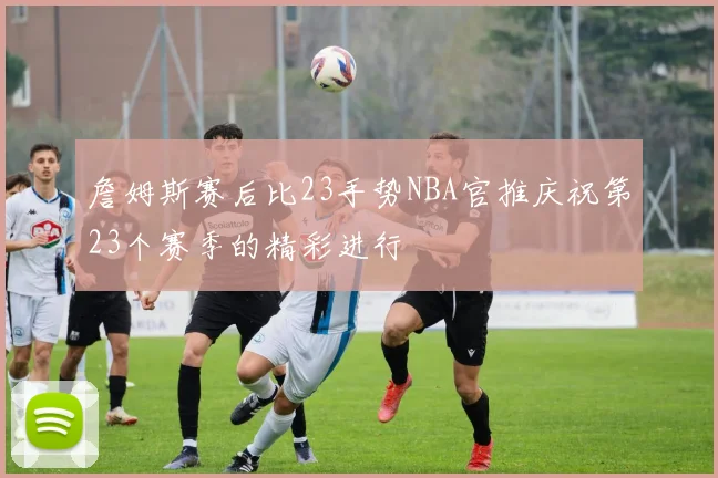 詹姆斯赛后比23手势NBA官推庆祝第23个赛季的精彩进行