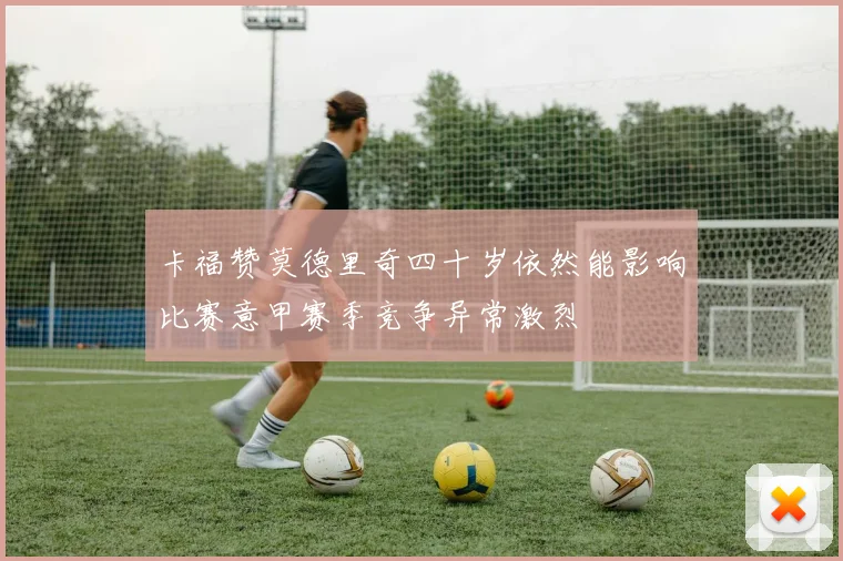 卡福赞莫德里奇四十岁依然能影响比赛意甲赛季竞争异常激烈