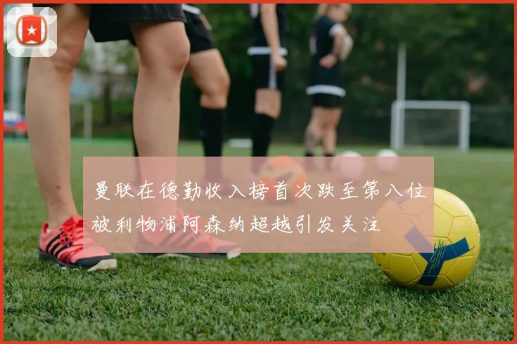 曼联在德勤收入榜首次跌至第八位被利物浦阿森纳超越引发关注
