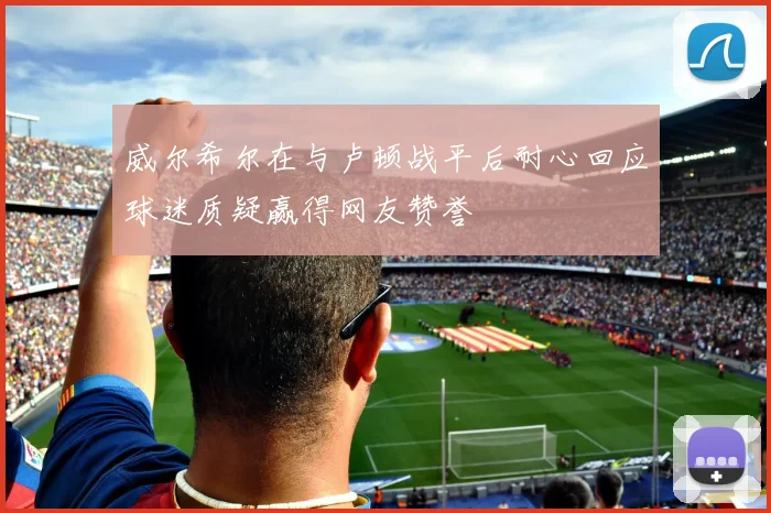 威尔希尔在与卢顿战平后耐心回应球迷质疑赢得网友赞誉