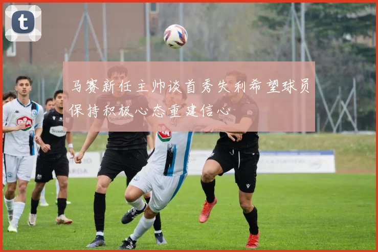 马赛新任主帅谈首秀失利希望球员保持积极心态重建信心
