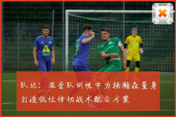 队记：混音队训练中为杨瀚森量身打造低位传切战术配合方案