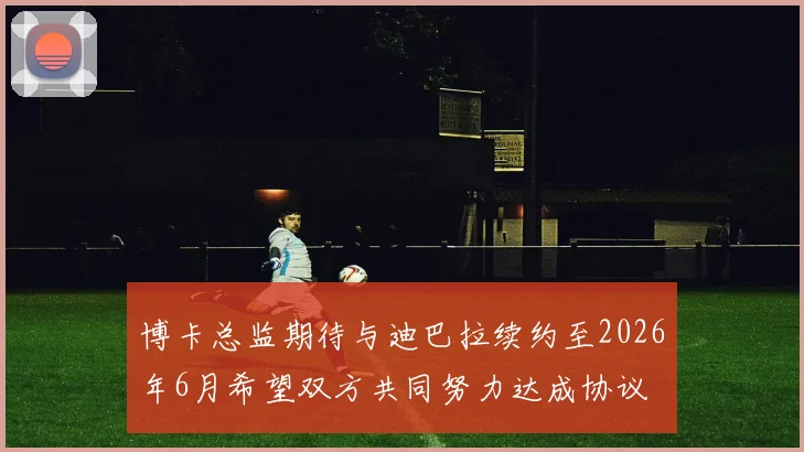 博卡总监期待与迪巴拉续约至2026年6月希望双方共同努力达成协议
