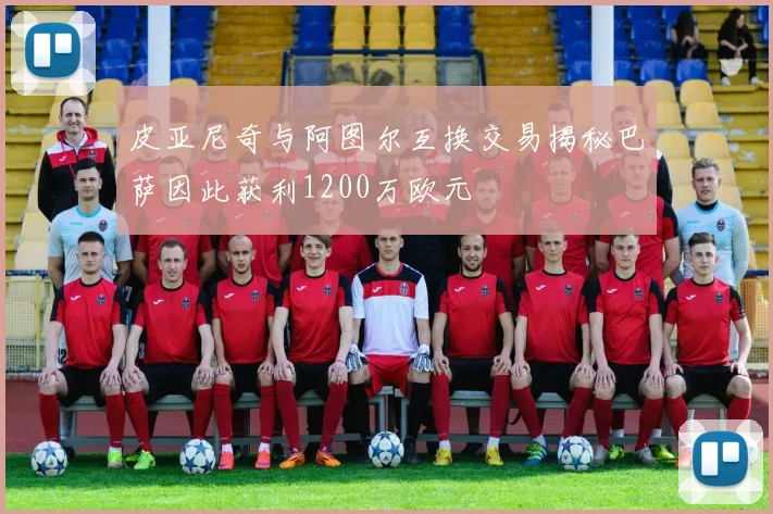 皮亚尼奇与阿图尔互换交易揭秘巴萨因此获利1200万欧元