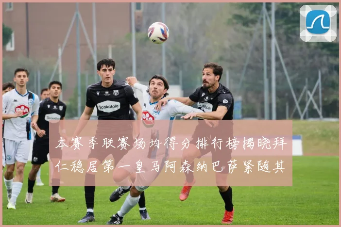 本赛季联赛场均得分排行榜揭晓拜仁稳居第一皇马阿森纳巴萨紧随其后