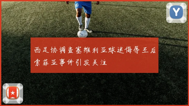西足协调查塞维利亚球迷侮辱王后索菲亚事件引发关注