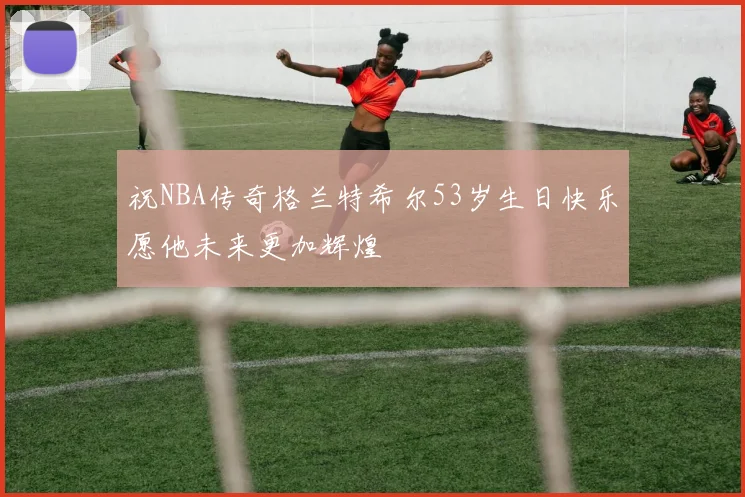 祝NBA传奇格兰特希尔53岁生日快乐愿他未来更加辉煌