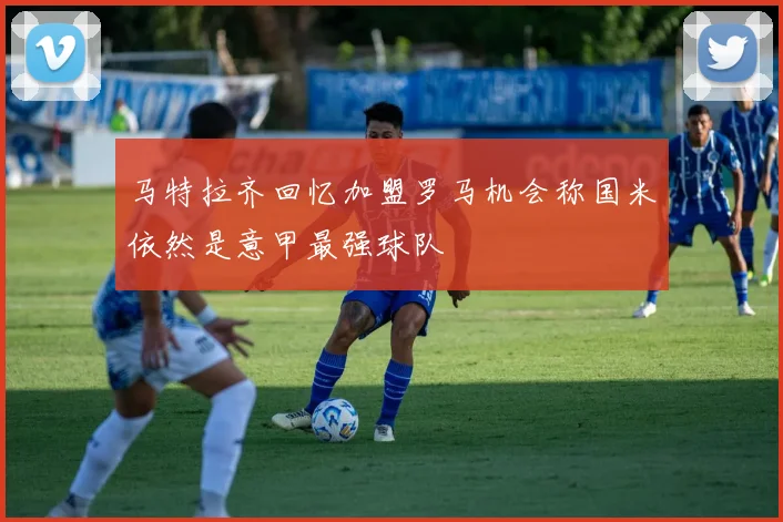 马特拉齐回忆加盟罗马机会称国米依然是意甲最强球队