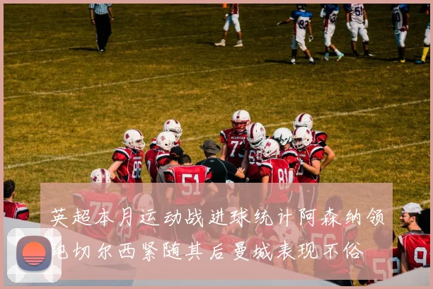 英超本月运动战进球统计阿森纳领跑切尔西紧随其后曼城表现不俗