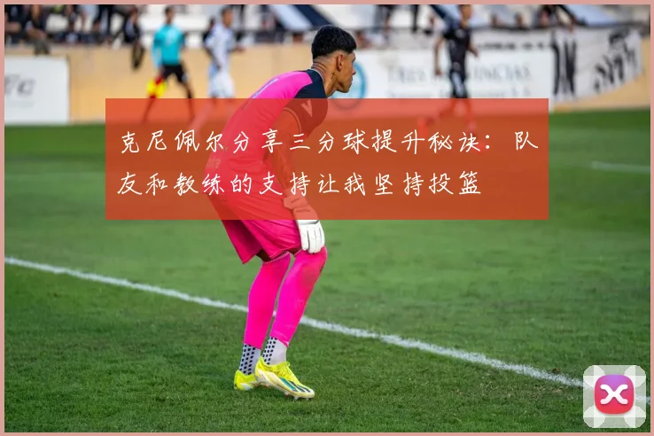 克尼佩尔分享三分球提升秘诀：队友和教练的支持让我坚持投篮