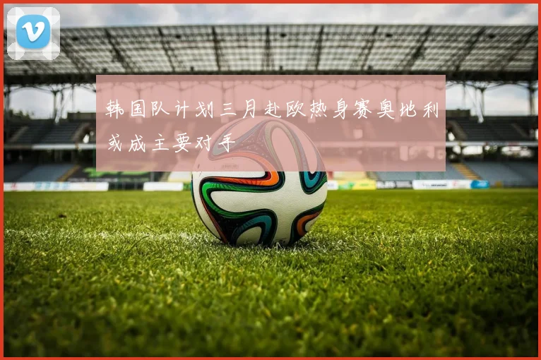 韩国队计划三月赴欧热身赛奥地利或成主要对手