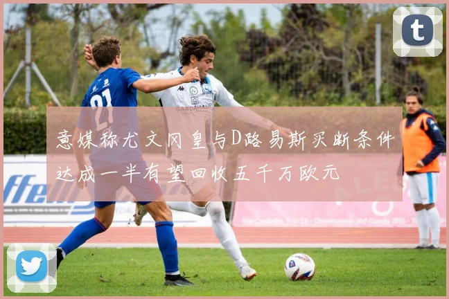意媒称尤文冈皇与D路易斯买断条件达成一半有望回收五千万欧元