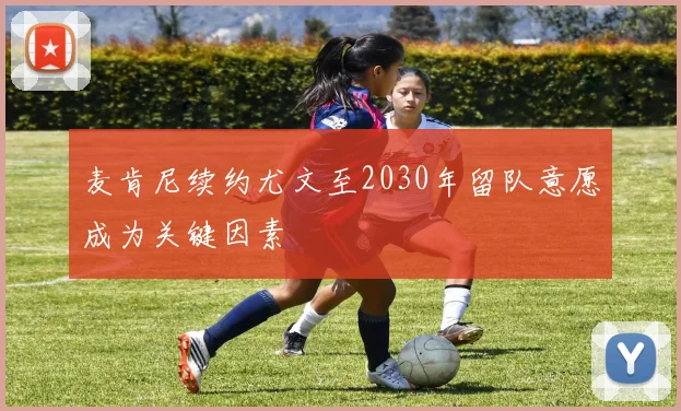 麦肯尼续约尤文至2030年留队意愿成为关键因素