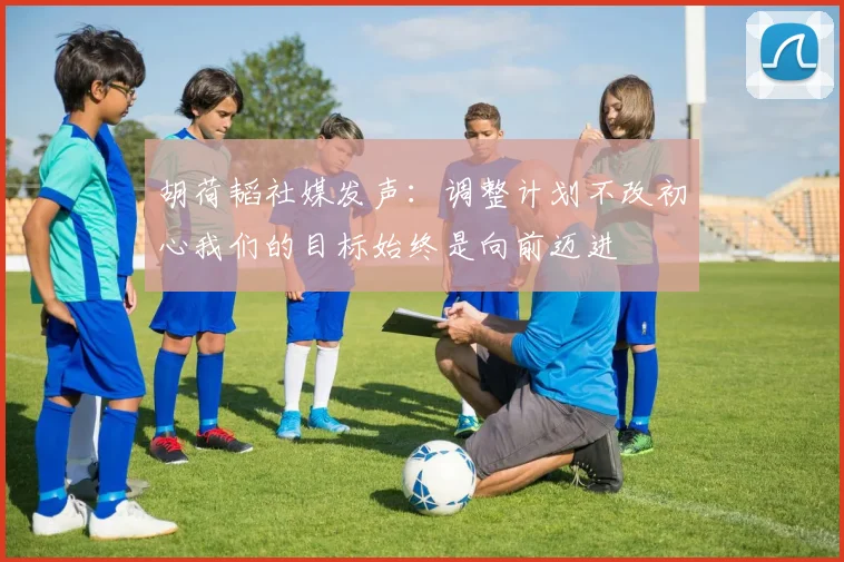 胡荷韬社媒发声：调整计划不改初心我们的目标始终是向前迈进