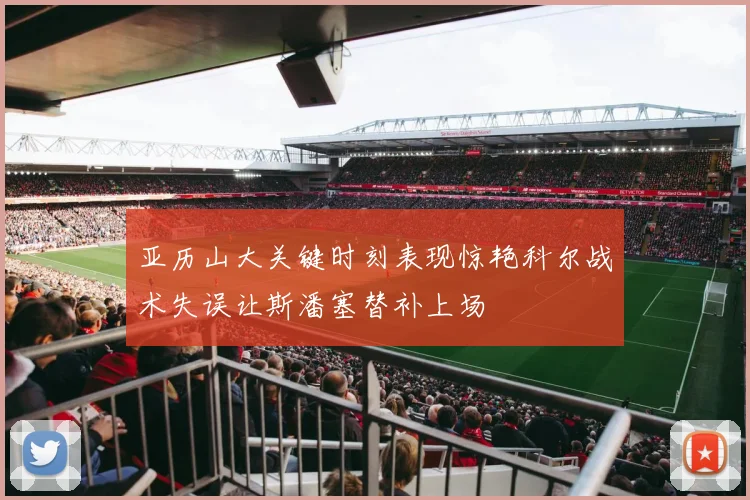 亚历山大关键时刻表现惊艳科尔战术失误让斯潘塞替补上场