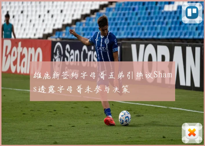 雄鹿新签约字母哥五弟引热议Shams透露字母哥未参与决策