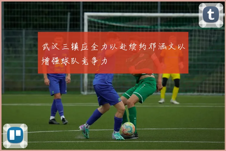 武汉三镇应全力以赴续约邓涵文以增强球队竞争力