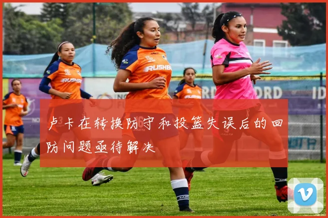 卢卡在转换防守和投篮失误后的回防问题亟待解决